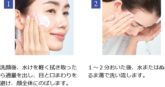 1 洗顔後、水けを軽く拭き取った ら適量を出し、目と口まわりを避け、顔全体にのばします。2 1~2分おいた後、 水またはぬ るま湯で洗い流します。