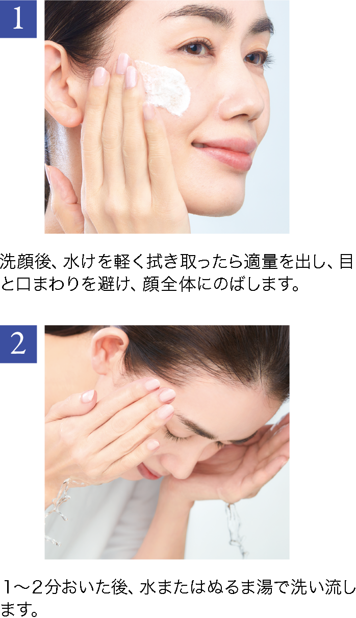 1 洗顔後、水けを軽く拭き取った ら適量を出し、目と口まわりを避け、顔全体にのばします。2 1~2分おいた後、 水またはぬ るま湯で洗い流します。