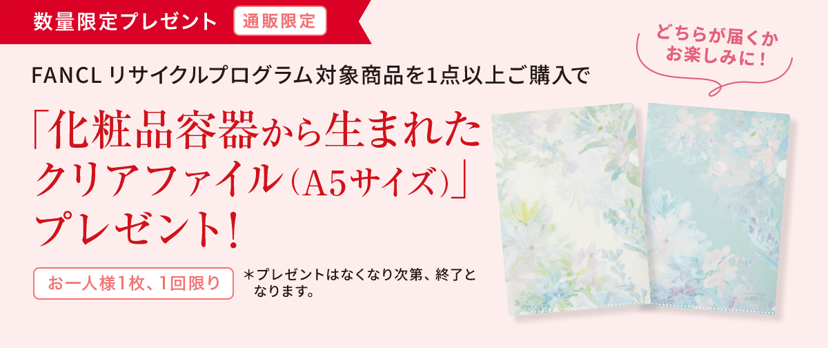 FANCL リサイクルプログラム対象商品を 1点以上ご購入で「化粧品容器から生まれた クリアファイル（A5サイズ）」プレゼント！