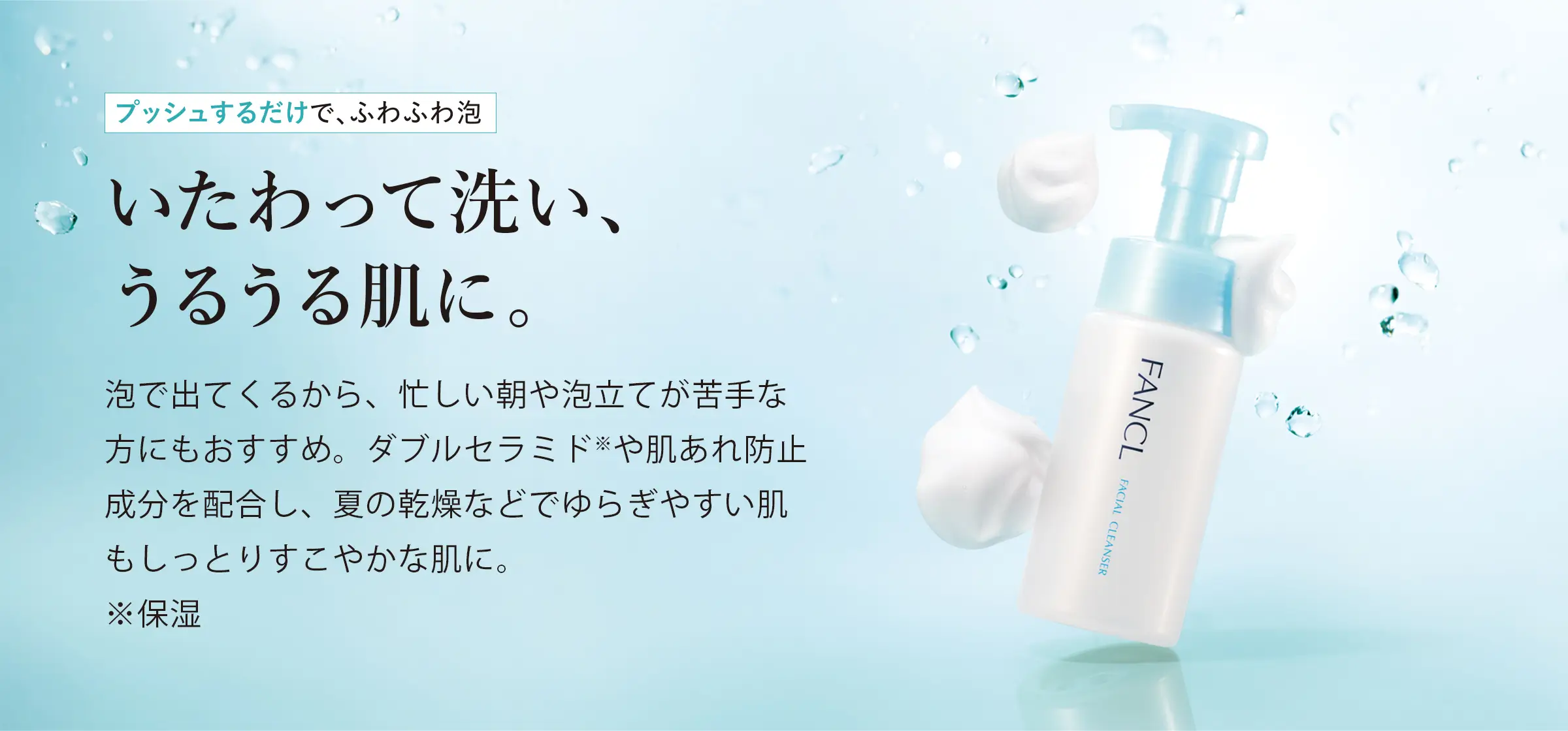 プッシュするだけで、ふわふわ泡 いたわって洗い、うるうる肌に。 泡で出てくるから、忙しい朝や泡立てが苦手な方にもおすすめ。ダブルセラミド※や肌あれ防止成分を配合し、夏の乾燥などでゆらぎやすい肌もしっとりすこやかな肌に。※保湿