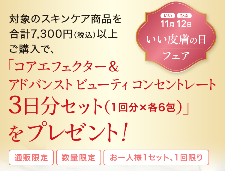 対象のスキンケア商品を合計7,300円(税込)以上 ご購入で、「コアエフェクター&アドバンスト ビューティ コンセントレート3日分セット(1回分×各6包)」をプレゼント!