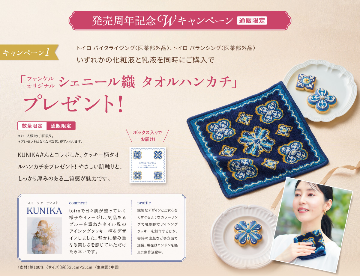 発売周年記念 Wキャンペーン 〔通販限定〕 キャンペーン1 トイロ バイタライジング〈医薬部外品〉、トイロ バランシング〈医薬部外品〉いずれかの化粧液と乳液を同時にご購入で「ファンケル オリジナル シェニール織 タオルハンカチ」プレゼント！〔数量限定〕〔通販限定〕＊お一人様1枚、1回限り。＊プレゼントはなくなり次第、終了となります。KUNIKAさんとコラボした、クッキー柄タオルハンカチをプレゼント！ やさしい肌触りと、しっかり厚みのある上質感が魅力です。