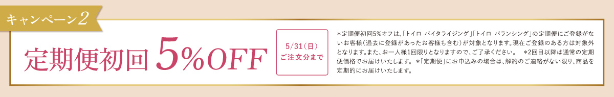 キャンペーン2 定期便初回 5％OFF 5/31（日）ご注文分まで ＊定期便初回5%オフは、「トイロ バイタライジング」「トイロ バランシング」の定期便にご登録がないお客様（過去に登録があったお客様も含む）が対象となります。現在ご登録のある方は対象外となります。また、お一人様1回限りとなりますので、ご了承ください。　＊2回目以降は通常の定期便価格でお届けいたします。＊「定期便」にお申込みの場合は、解約のご連絡がない限り、商品を定期的にお届けいたします。