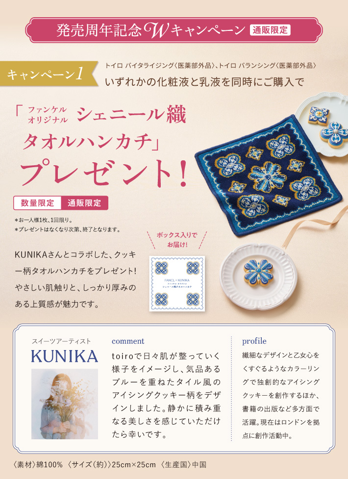 発売周年記念 Wキャンペーン 〔通販限定〕 キャンペーン1 トイロ バイタライジング〈医薬部外品〉、トイロ バランシング〈医薬部外品〉いずれかの化粧液と乳液を同時にご購入で「ファンケル オリジナル シェニール織 タオルハンカチ」プレゼント！〔数量限定〕〔通販限定〕＊お一人様1枚、1回限り。＊プレゼントはなくなり次第、終了となります。KUNIKAさんとコラボした、クッキー柄タオルハンカチをプレゼント！ やさしい肌触りと、しっかり厚みのある上質感が魅力です。