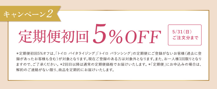 キャンペーン2 定期便初回 5％OFF 5/31（日）ご注文分まで ＊定期便初回5%オフは、「トイロ バイタライジング」「トイロ バランシング」の定期便にご登録がないお客様（過去に登録があったお客様も含む）が対象となります。現在ご登録のある方は対象外となります。また、お一人様1回限りとなりますので、ご了承ください。　＊2回目以降は通常の定期便価格でお届けいたします。＊「定期便」にお申込みの場合は、解約のご連絡がない限り、商品を定期的にお届けいたします。