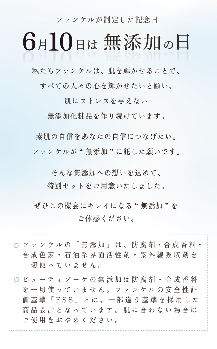 ファンケルが制定した記念日 6月10日は無添加の日 私たちファンケルは、肌を輝かせることで、すべての人々の心を輝かせたいと願い、肌にストレスを与えない無添加化粧品を作り続けています。素肌の自信をあなたの自信につなげたい。ファンケルが“無添加”に託した願いです。そんな無添加への想いを込めて、特別セットをご用意いたしました。ぜひこの機会にキレイになる“無添加”をご体感ください。