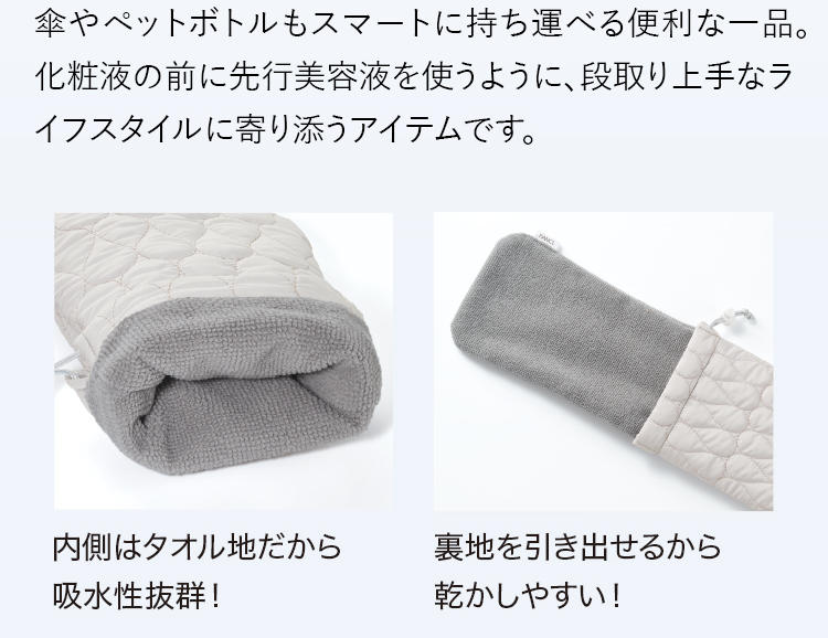 傘やペットボトルもスマートに持ち運べる便利な一品。化粧液の前に先行美容液を使うように、段取り上手なライフスタイルに寄り添うアイテムです。内側はタオル地だから 吸水性抜群！ 裏地を引き出せるから 乾かしやすい！ 