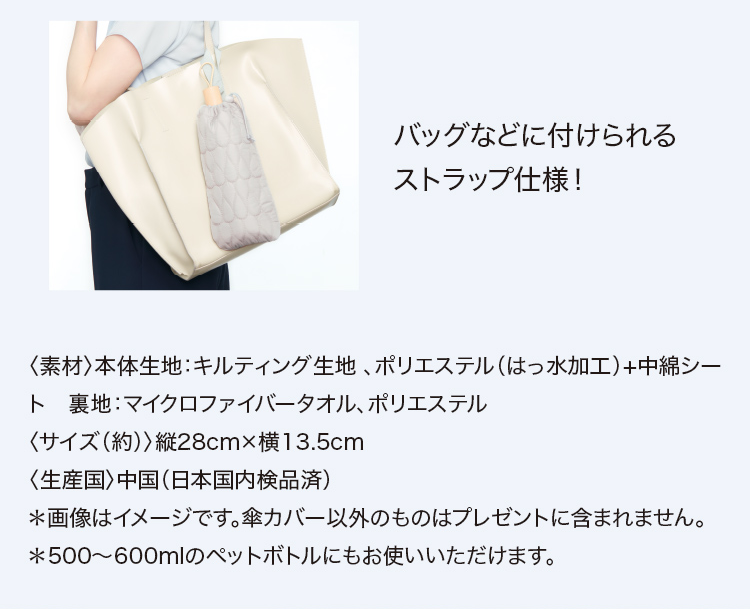 バッグなどに付けられる ストラップ仕様！〈素材〉本体生地：キルティング生地 、ポリエステル（はっ水加工）+中綿シート　裏地：マイクロファイバータオル、ポリエステル〈サイズ（約）〉縦28cm×横13.5cm〈生産国〉中国（日本国内検品済）＊画像はイメージです。傘カバー以外のものはプレゼントに含まれません。＊500～600mlのペットボトルにもお使いいただけます。