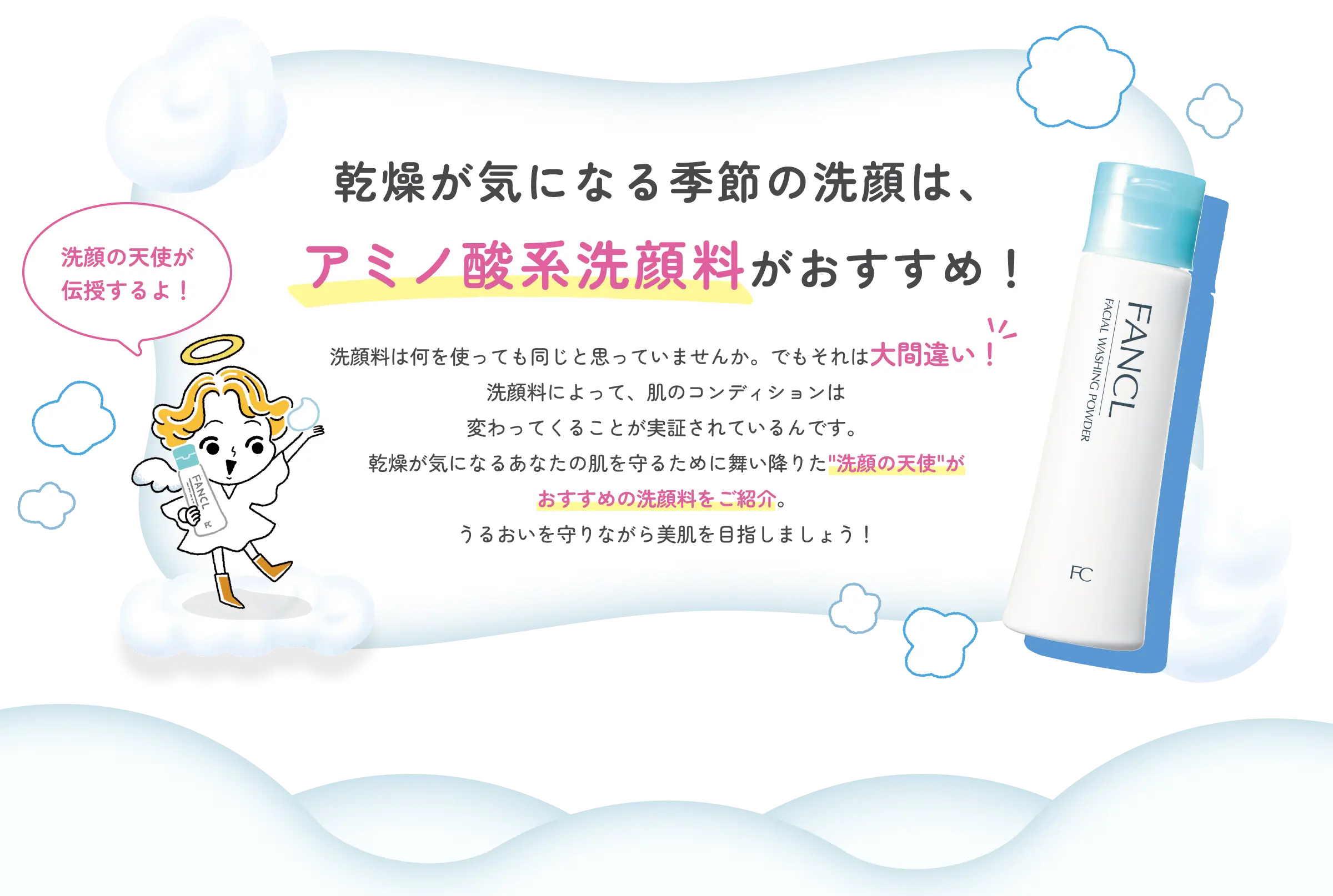 乾燥が気になる季節の洗顔は、アミノ酸系洗顔料がおすすめ！ 洗顔料は何を使っても同じと思っていませんか。でもそれは大間違い！ 洗顔料によって、肌のコンディションは変わってくることが実証されているんです。乾燥が気になるあなたの肌を守るために舞い降りた“洗顔の天使”がおすすめの洗顔料をご紹介。うるおいを守りながら美肌を目指しましょう！ 天使「洗顔の天使が伝授するよ！」