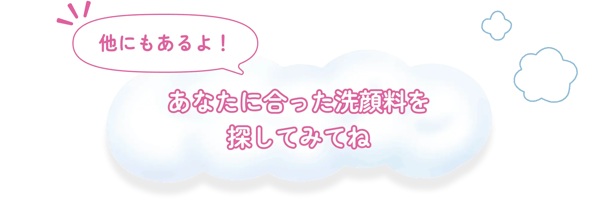 他にもあるよ！ あなたに合った洗顔料を探してみてね
