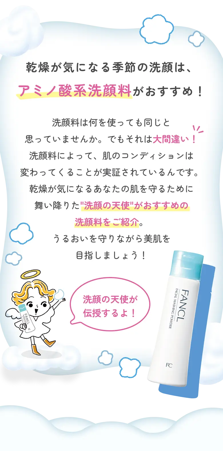 乾燥が気になる季節の洗顔は、アミノ酸系洗顔料がおすすめ！ 洗顔料は何を使っても同じと思っていませんか。でもそれは大間違い！ 洗顔料によって、肌のコンディションは変わってくることが実証されているんです。乾燥が気になるあなたの肌を守るために舞い降りた“洗顔の天使”がおすすめの洗顔料をご紹介。うるおいを守りながら美肌を目指しましょう！ 天使「洗顔の天使が伝授するよ！」