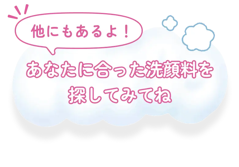 他にもあるよ！ あなたに合った洗顔料を探してみてね