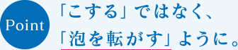 POINT　「こする」ではなく、「泡を転がす」ように。