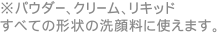 ※パウダー、クリーム、リキッド　すべての形状の洗顔料に使えます。