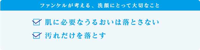 ファンケルが考える、洗顔にとって大切なこと　・肌に必要なうるおいは落とさない　・汚れだけを落とす