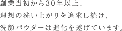 創業当初から30年以上、理想の洗い上がりを追求し続け、洗顔パウダーは進化を遂げています。