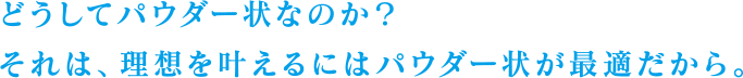 どうしてパウダー状なのか？それは、理想を叶えるにはパウダー状が最適だから。