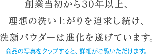 創業当初から30年以上、理想の洗い上がりを追求し続け、洗顔パウダーは進化を遂げています。