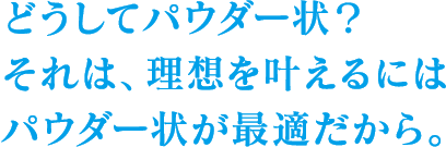 どうしてパウダー状？それは、理想を叶えるにはパウダー状が最適だから。