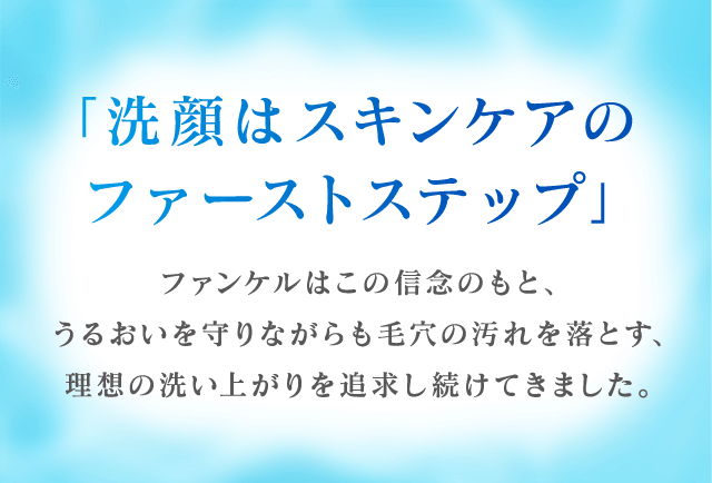 「洗顔はスキンケアのファーストステップ」ファンケルはこの信念のもと、うるおいを守りながらも毛穴の汚れを落とす、理想の洗い上がりを追求し続けてきました。