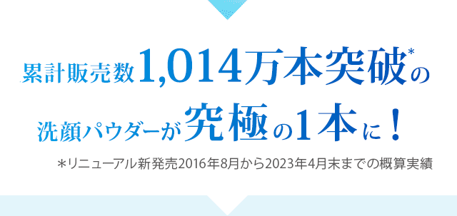 累計販売数1,014万本突破の洗顔パウダーが究極の1本に！ ＊リニューアル新発売2016年8月から2023年4月末までの概算実績