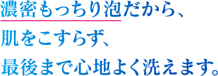 濃密もっちり泡だから、肌をこすらず、最後まで心地よく洗えます。