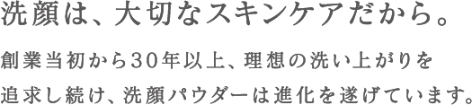 洗顔は、大切なスキンケアだから。創業当初から30年以上、理想の洗い上がりを追求し続け、洗顔パウダーは進化を遂げています。