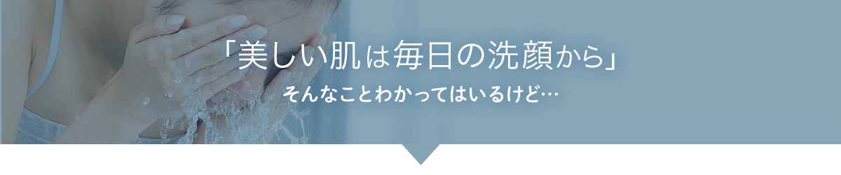 「美しい肌は毎日の洗顔から」 そんなことわかってはいるけど…