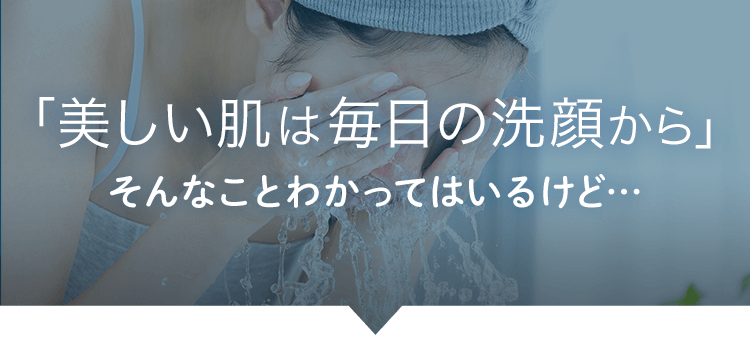 「美しい肌は毎日の洗顔から」 そんなことわかってはいるけど…