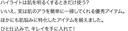 ハイライトは肌を明るくするときだけ使う？ いいえ、実は肌のアラを簡単に一掃してくれる優秀アイテム。ほかにも肌悩みに特化したアイテムを揃えました。ひと仕込みで、キレイを手に入れて！