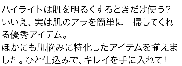 ハイライトは肌を明るくするときだけ使う？ いいえ、実は肌のアラを簡単に一掃してくれる優秀アイテム。ほかにも肌悩みに特化したアイテムを揃えました。ひと仕込みで、キレイを手に入れて！