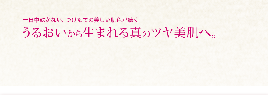 無添加ベースメイク  一日中乾かない、つけたての美しい肌色が続く うるおいから生まれる真のツヤ美肌へ。 美肌に見せるメイク効果に加えて、キメまで整えるスキンケア効果も一段とアップ。乾燥が気になる季節もうるおいに満ちた肌を一日中キープして、内側から輝くようなつややかな明るい肌で過ごせます。