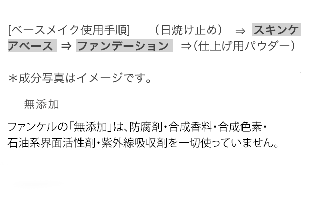 【ベースメイク使用手順〉 （日焼け止め）⇒スキンケアベース⇒ファンデーション⇒（仕上げ用パウダー）無添加 ファンケルの「無添加」は、防腐剤・香料・合成色素・石油系界面活性剤・紫外線吸収剤を一切使っていません。＊包装年月日入。＊アルコール（エタノール）不使用。
