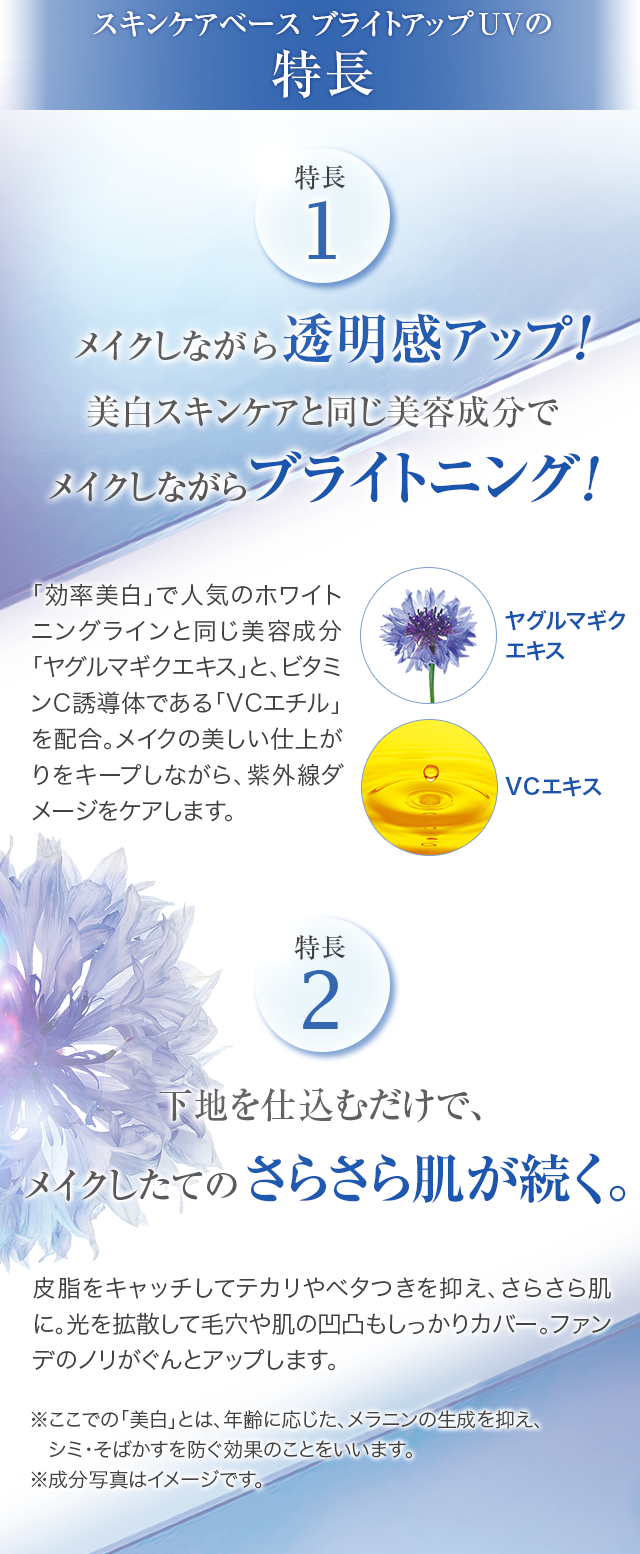 スキンケアベース ブライトアップUVの特長 特長1 メイクしながら透明感アップ!美白スキンケアと同じ美容成分でメイクしながらブライトニング!特長2 下地を仕込むだけで、メイクしたてのさらさら肌が続く。