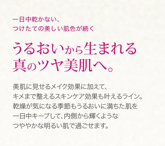 一日中乾かない、つけたての美しい肌色が続く うるおいから生まれる真のツヤ美肌へ。