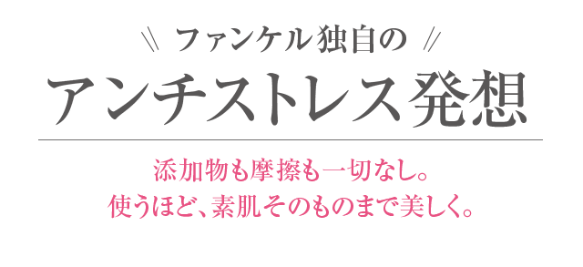 ファンケル独自のアンチストレス発想 添加物も摩擦も一切なし。使うほど、素肌そのものまで美しく。