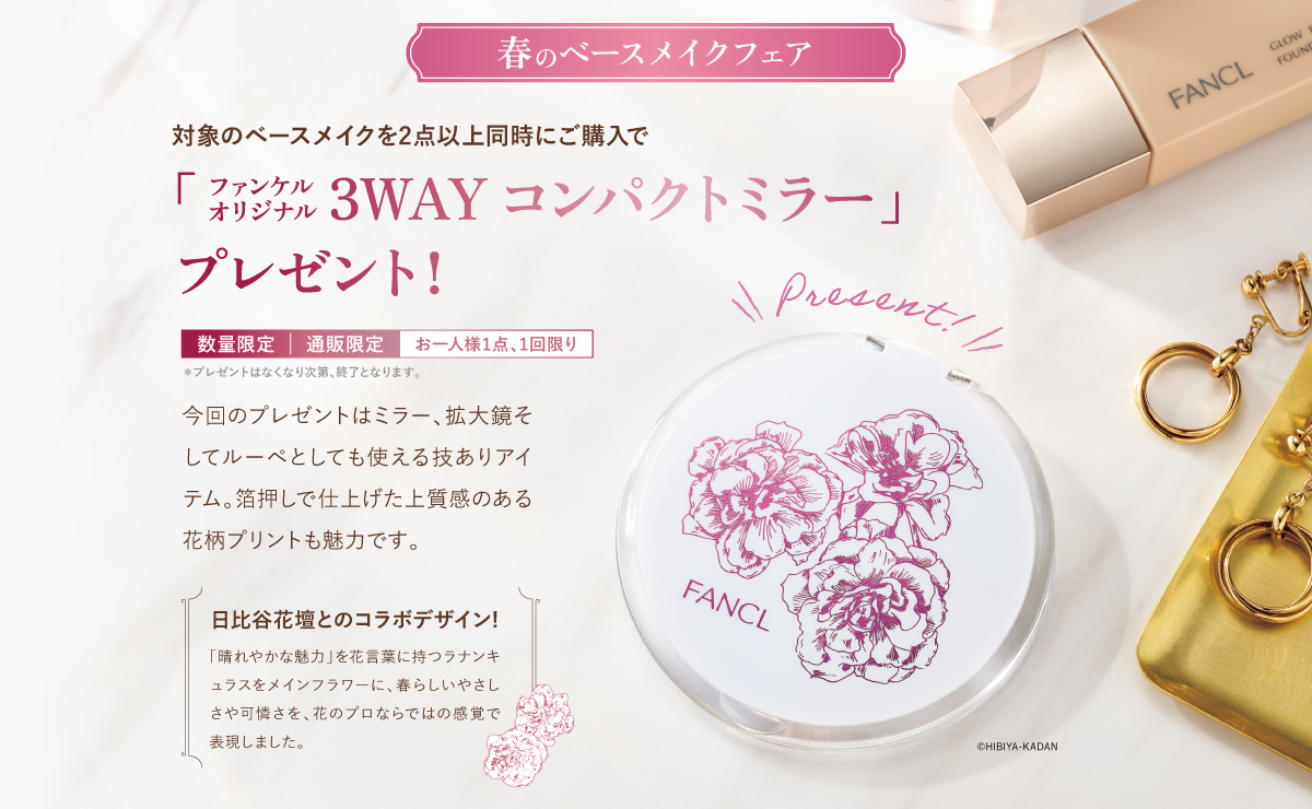 春のベースメイクフェア 対象のベースメイクを2点以上同時にご購入で「ファンケル オリジナル 3WAY コンパクトミラー」オリジナルプレゼント！数量限定 | 通販限定 | お一人様1点、1回限り*プレゼントはなくなり次第、終了となります。日比谷花壇とのコラボデザイン／「晴れやかな魅力」 を花言葉に持つラナンキュラスをメインフラワーに、 春らしいやさしさや可憐さを、花のプロならではの感覚で表現しました。
