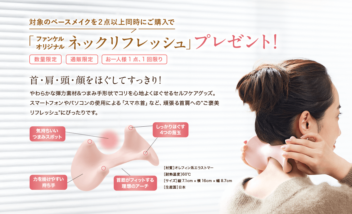 対象のベースメイクを２点以上同時にご購入でファンケル オリジナル「ネックリフレッシュ」プレゼント！首・肩・頭・顔をほぐしてすっきり！やわらかな弾力素材&つまみ手形状でコリを心地よくほぐせるセルフケアグッズ。スマートフォンやパソコンの使用による「スマホ首」など、頑張る首肩への“ご褒美リフレッシュ”にぴったりです。［材質］オレフィン系エラストマー［耐熱温度］60℃［サイズ］縦7.1cm ×横16cm ×幅8.7cm［生産国］日本