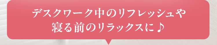 デスクワーク中のリフレッシュや 寝る前のリラックスに♪