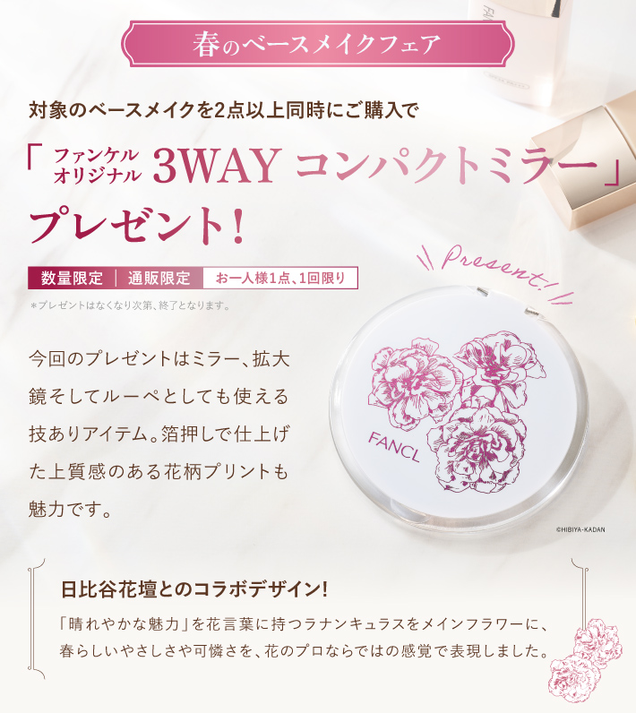 春のベースメイクフェア 対象のベースメイクを2点以上同時にご購入で「ファンケル オリジナル 3WAY コンパクトミラー」オリジナルプレゼント！数量限定 | 通販限定 | お一人様1点、1回限り*プレゼントはなくなり次第、終了となります。日比谷花壇とのコラボデザイン／「晴れやかな魅力」 を花言葉に持つラナンキュラスをメインフラワーに、 春らしいやさしさや可憐さを、花のプロならではの感覚で表現しました。