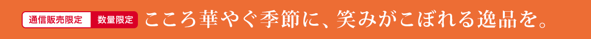 数量限定 通信販売限定 こころ華やぐ季節に、笑みがこぼれる逸品を。