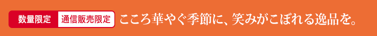 数量限定 通信販売限定 こころ華やぐ季節に、笑みがこぼれる逸品を。