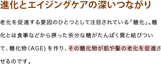 進化とエイジングケアの深いつながり 老化を促進する要因のひとつとして注目されている「糖化」。糖化とは食事などから摂った余分な糖がたんぱく質と結びついて、糖化物(AGE)を作り、その糖化物が肌や髪の老化を促進させるのです。