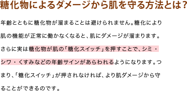 糖化物によるダメージから肌を守る方法とは?年齢とともに糖化物が溜まることは避けられません。糖化により肌の機能が正常に働かなくなると、肌にダメージが溜まります。さらに実は糖化物が肌の「糖化スイッチ」を押すことで、シミ・シワ・くすみなどの年齢サインがあらわれるようになります。つまり、「糖化スイッチ」が押されなければ、より肌ダメージから守ることができるのです。