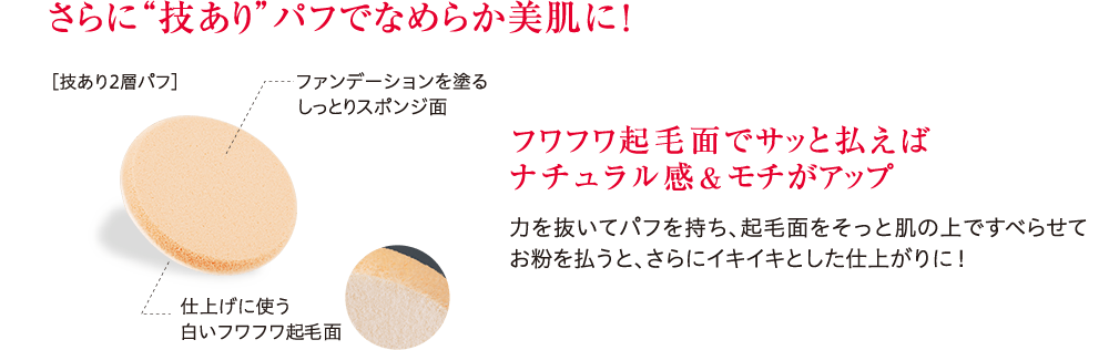 さらに“技あり”パフでなめらか美肌に！ フワフワ起毛面でサッと払えばナチュラル感&モチがアップ 力を抜いてパフを持ち、起毛面をそっと肌の上ですべらせてお粉を払うと、さらにイキイキとした仕上がりに！
