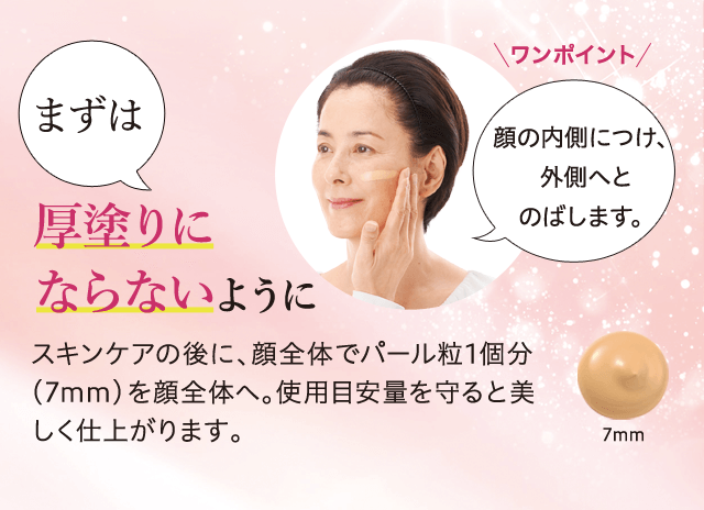 ワンポイント 顔の内側につけ、外側へとのばします。 まずは厚塗りにならないようにスキンケアの後に、顔全体でパール粒1個分(7mm)を顔全体へ。使用目安量を守ると美しく仕上がります。