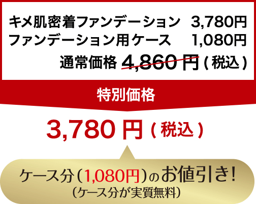 キメ肌密着ファンデーション 3,780円+ファンデーション用ケース 1,080円 通常価格4,860円(税込)→特別価格3,780円(税込) ケース分(1,080円)のお値引き!(ケース分が実質無料)