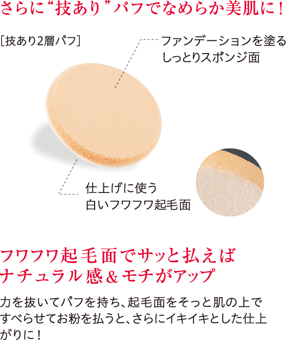 さらに“技あり”パフでなめらか美肌に！ フワフワ起毛面でサッと払えばナチュラル感&モチがアップ 力を抜いてパフを持ち、起毛面をそっと肌の上ですべらせてお粉を払うと、さらにイキイキとした仕上がりに！