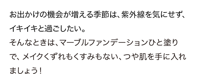 お出かけの機会が増える季節は、紫外線を気にせず、イキイキと過ごしたい。そんなときは、マーブルファンデーションひと塗りで、メイクくずれもくすみもない、つや肌を手に入れましょう！