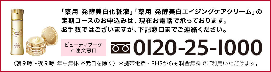 「薬用 発酵美白化粧液」「薬用 美白エイジングケアクリーム」の定期コースお申込みは、現在お電話で承っております。お手数ではございますが、下記窓口までご連絡ください。 ビューティブーケ お問合せ窓口 0120-25-1000 〈朝9時~夕方6時 年中無休 ※元日を除く〉*携帯電話・PHSからも料金無料でご利用いただけます。